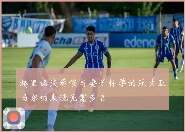 梅里诺谈养伤与妻子怀孕的压力亚马尔的表现无需多言