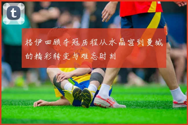 格伊回顾夺冠历程从水晶宫到曼城的精彩转变与难忘时刻