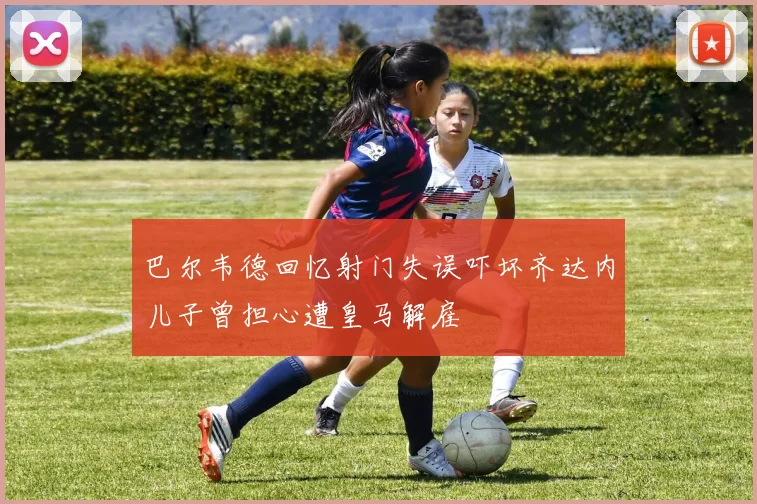 巴尔韦德回忆射门失误吓坏齐达内儿子曾担心遭皇马解雇