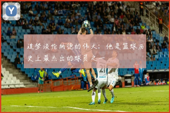 追梦谈伦纳德的伟大：他是篮球历史上最杰出的球员之一