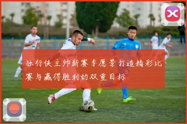 独行侠主帅新赛季愿景打造精彩比赛与赢得胜利的双重目标