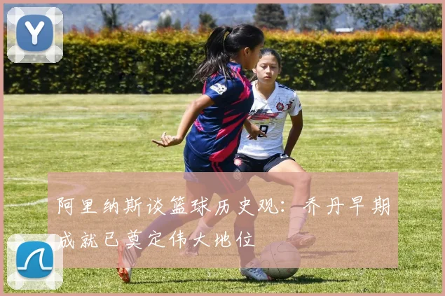 阿里纳斯谈篮球历史观：乔丹早期成就已奠定伟大地位