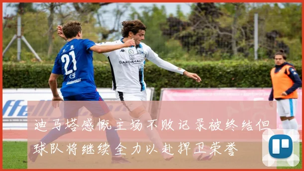 迪马塔感慨主场不败记录被终结但球队将继续全力以赴捍卫荣誉