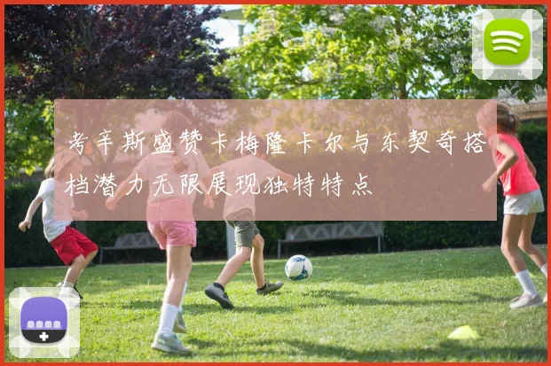 考辛斯盛赞卡梅隆卡尔与东契奇搭档潜力无限展现独特特点