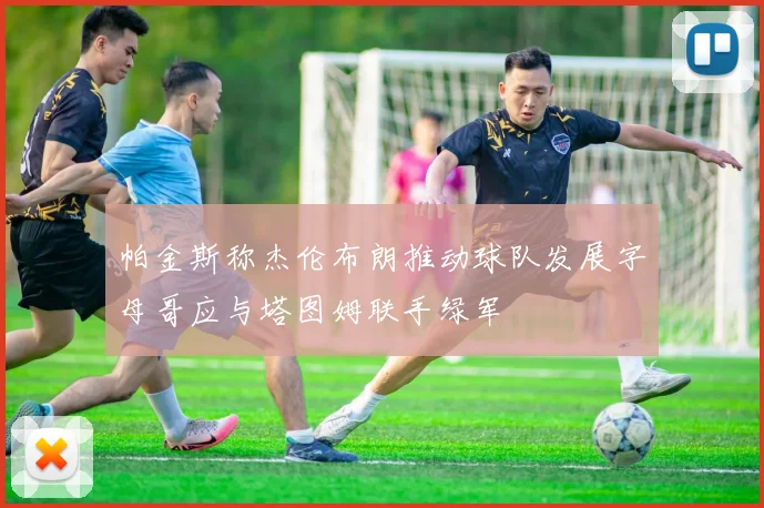 帕金斯称杰伦布朗推动球队发展字母哥应与塔图姆联手绿军