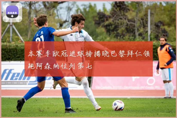 本赛季欧冠进球榜揭晓巴黎拜仁领跑阿森纳位列第七
