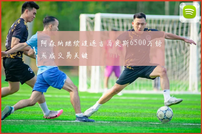 阿森纳继续追逐吉马良斯6500万镑或成交易关键