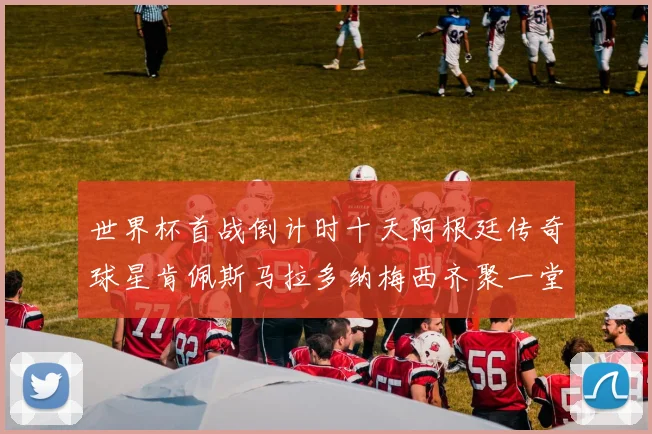 世界杯首战倒计时十天阿根廷传奇球星肯佩斯马拉多纳梅西齐聚一堂预热