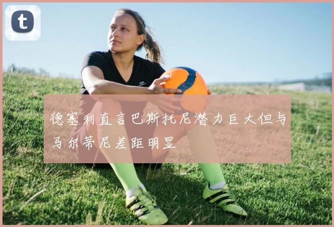 德塞利直言巴斯托尼潜力巨大但与马尔蒂尼差距明显