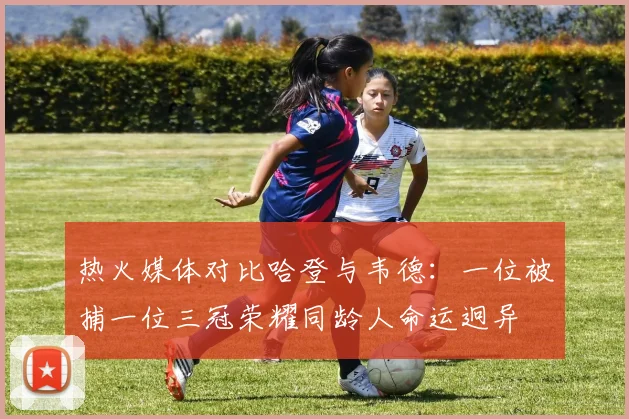 热火媒体对比哈登与韦德：一位被捕一位三冠荣耀同龄人命运迥异