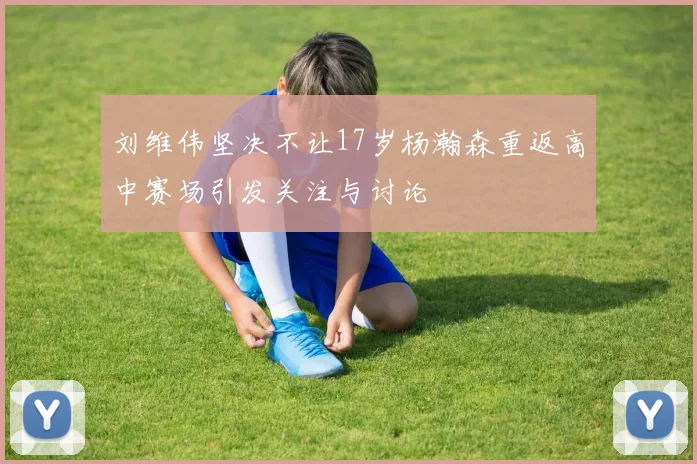 刘维伟坚决不让17岁杨瀚森重返高中赛场引发关注与讨论