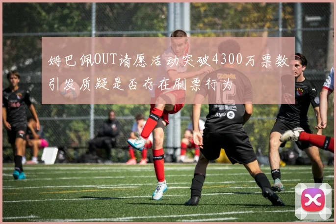 姆巴佩OUT请愿活动突破4300万票数引发质疑是否存在刷票行为