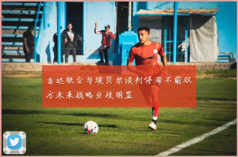 吉达联合与埃贝尔谈判停滞不前双方未来战略分歧明显