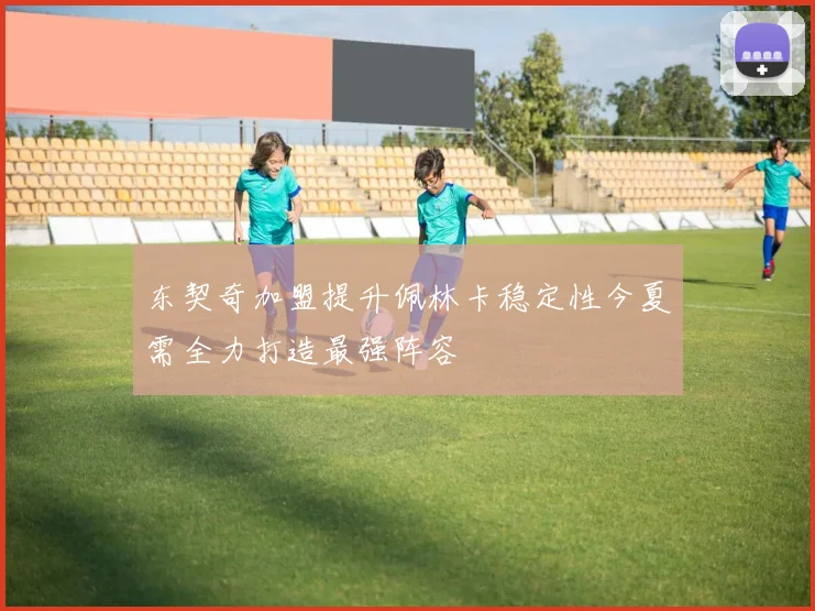 东契奇加盟提升佩林卡稳定性今夏需全力打造最强阵容