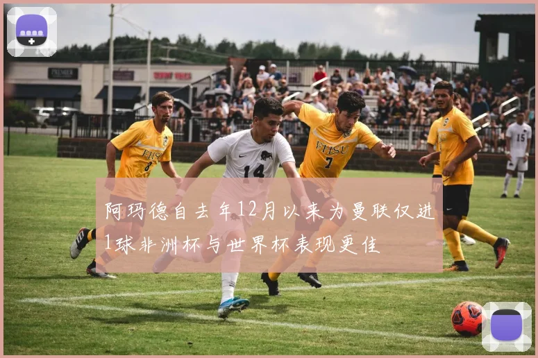 阿玛德自去年12月以来为曼联仅进1球非洲杯与世界杯表现更佳