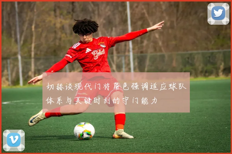 切赫谈现代门将角色强调适应球队体系与关键时刻的守门能力