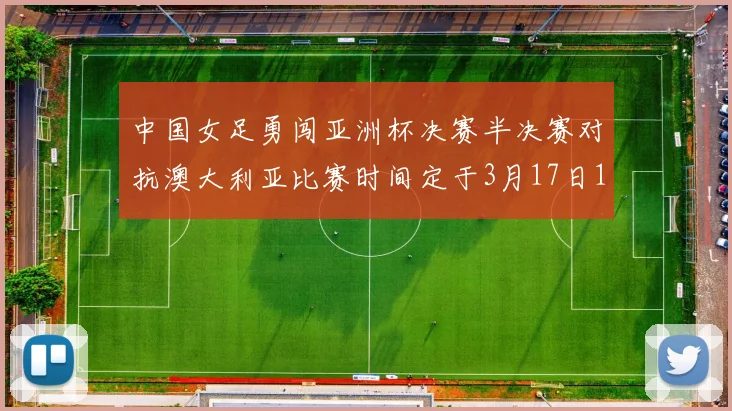 中国女足勇闯亚洲杯决赛半决赛对抗澳大利亚比赛时间定于3月17日18点