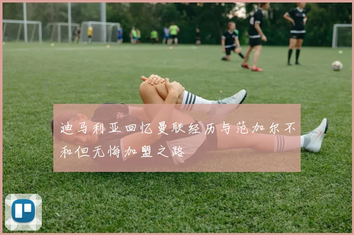 迪马利亚回忆曼联经历与范加尔不和但无悔加盟之路