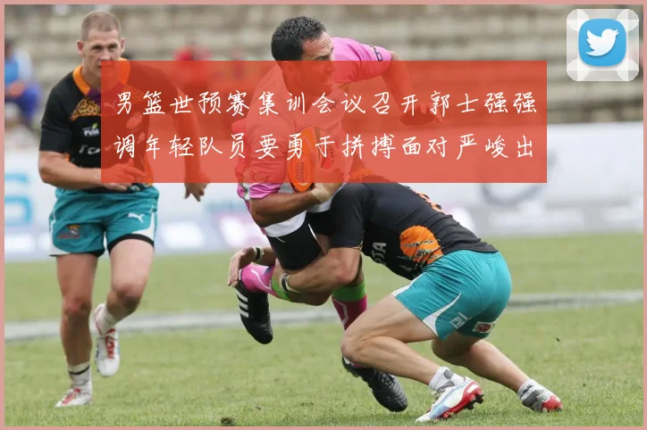 男篮世预赛集训会议召开郭士强强调年轻队员要勇于拼搏面对严峻出线形势