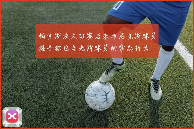 帕金斯谈文班赛后未与尼克斯球员握手称这是老牌球员的常态行为