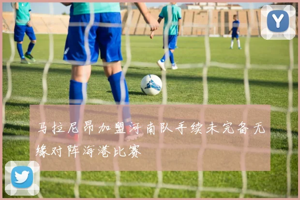 马拉尼昂加盟河南队手续未完备无缘对阵海港比赛