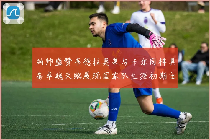 纳帅盛赞韦德拉奥果与卡尔同样具备卓越天赋展现国家队生涯初期出色表现