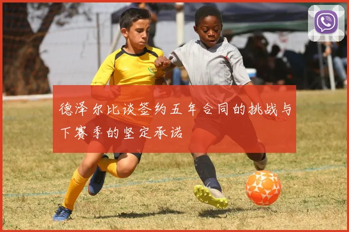 德泽尔比谈签约五年合同的挑战与下赛季的坚定承诺