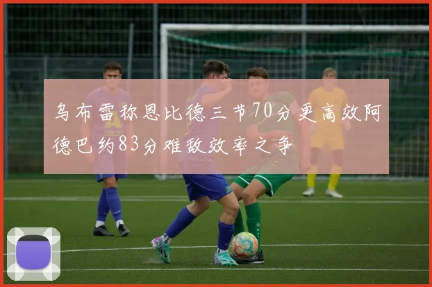乌布雷称恩比德三节70分更高效阿德巴约83分难敌效率之争