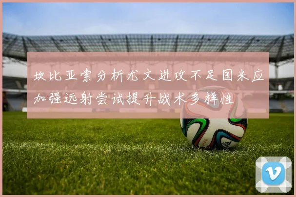 坎比亚索分析尤文进攻不足国米应加强远射尝试提升战术多样性